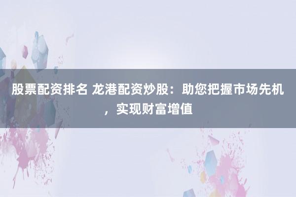 股票配资排名 龙港配资炒股：助您把握市场先机，实现财富增值