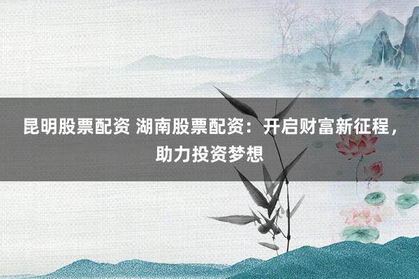 昆明股票配资 湖南股票配资：开启财富新征程，助力投资梦想