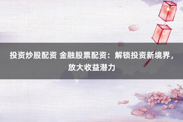 投资炒股配资 金融股票配资：解锁投资新境界，放大收益潜力