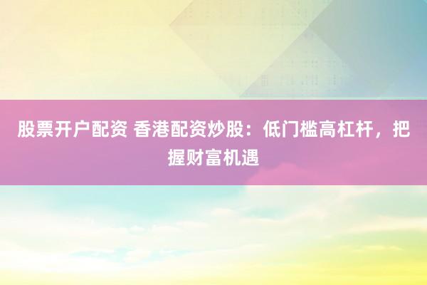 股票开户配资 香港配资炒股：低门槛高杠杆，把握财富机遇