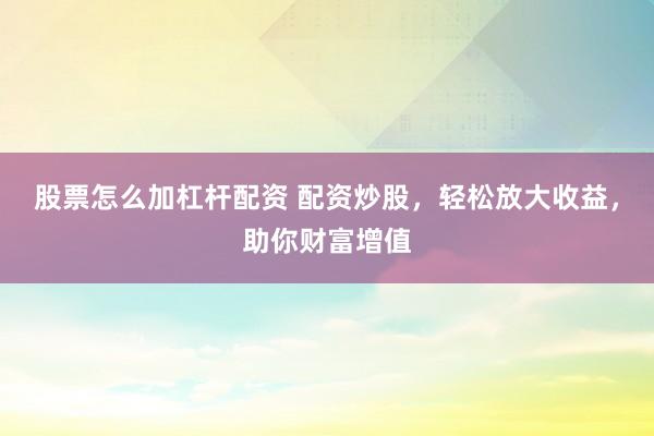 股票怎么加杠杆配资 配资炒股，轻松放大收益，助你财富增值
