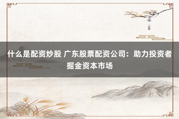 什么是配资炒股 广东股票配资公司：助力投资者掘金资本市场