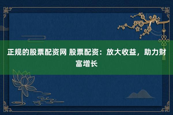 正规的股票配资网 股票配资：放大收益，助力财富增长