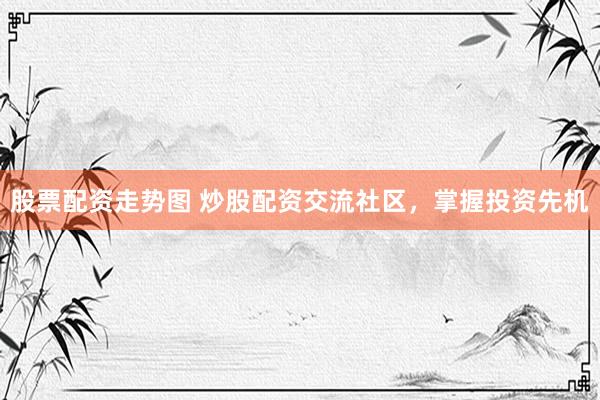 股票配资走势图 炒股配资交流社区，掌握投资先机