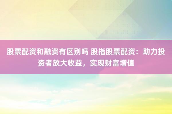 股票配资和融资有区别吗 股指股票配资：助力投资者放大收益，实现财富增值