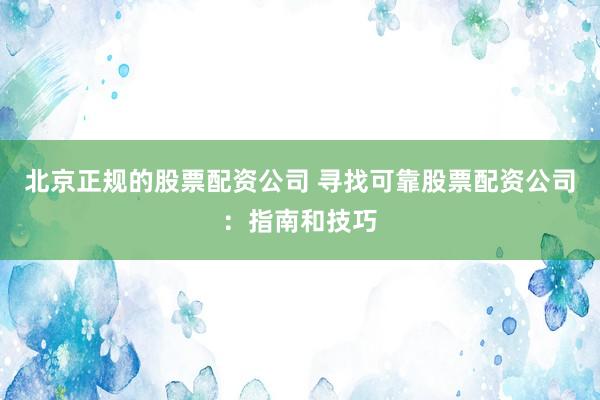 北京正规的股票配资公司 寻找可靠股票配资公司：指南和技巧