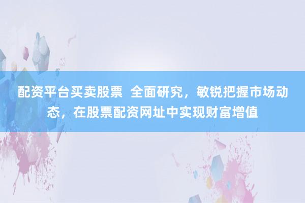 配资平台买卖股票  全面研究，敏锐把握市场动态，在股票配资网址中实现财富增值