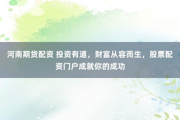 河南期货配资 投资有道，财富从容而生，股票配资门户成就你的成功