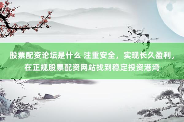 股票配资论坛是什么 注重安全，实现长久盈利，在正规股票配资网站找到稳定投资港湾