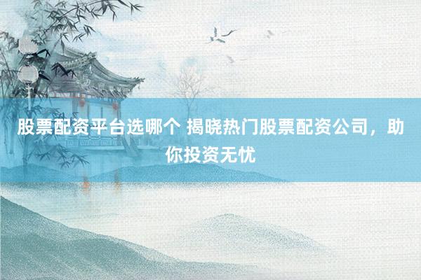 股票配资平台选哪个 揭晓热门股票配资公司，助你投资无忧