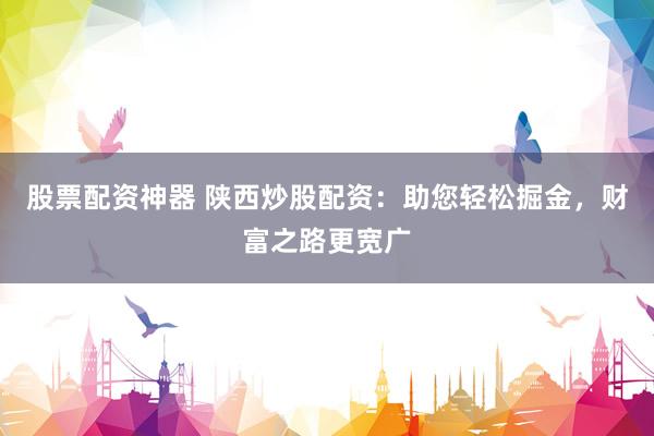 股票配资神器 陕西炒股配资：助您轻松掘金，财富之路更宽广