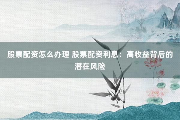 股票配资怎么办理 股票配资利息：高收益背后的潜在风险