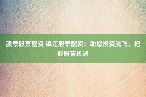 股票股票配资 镇江股票配资：助您投资腾飞，把握财富机遇