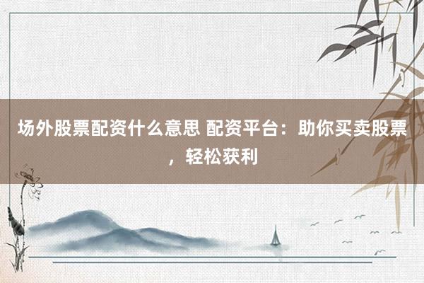 场外股票配资什么意思 配资平台：助你买卖股票，轻松获利