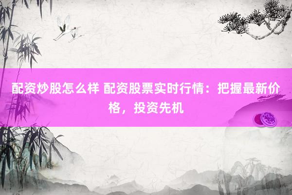配资炒股怎么样 配资股票实时行情：把握最新价格，投资先机
