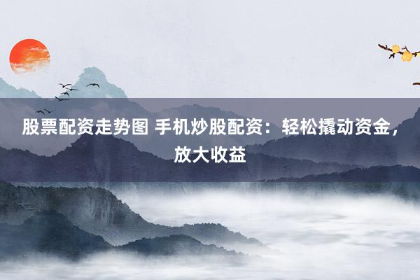 股票配资走势图 手机炒股配资：轻松撬动资金，放大收益