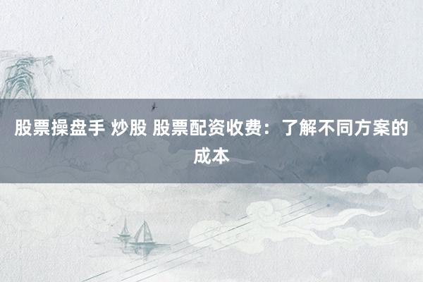 股票操盘手 炒股 股票配资收费：了解不同方案的成本