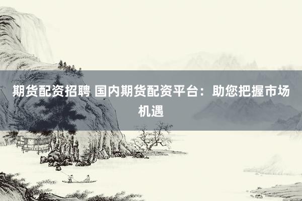 期货配资招聘 国内期货配资平台：助您把握市场机遇