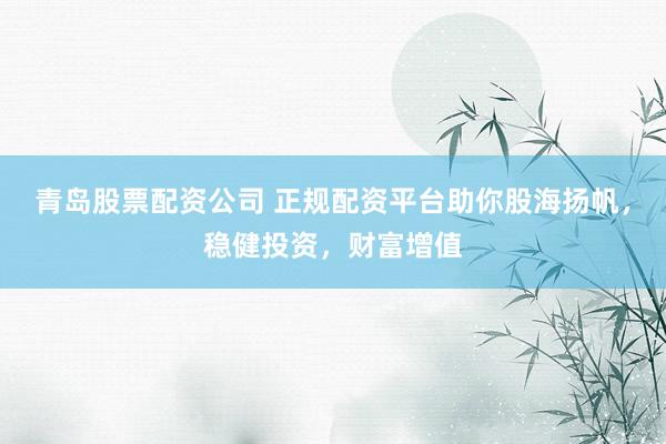 青岛股票配资公司 正规配资平台助你股海扬帆，稳健投资，财富增值
