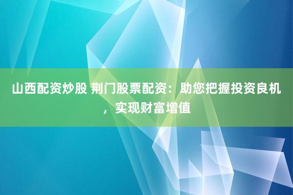 山西配资炒股 荆门股票配资：助您把握投资良机，实现财富增值