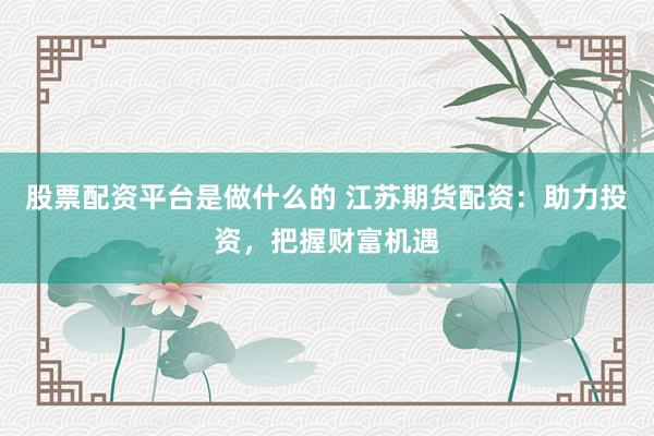 股票配资平台是做什么的 江苏期货配资：助力投资，把握财富机遇