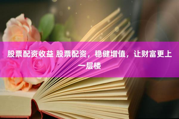 股票配资收益 股票配资，稳健增值，让财富更上一层楼