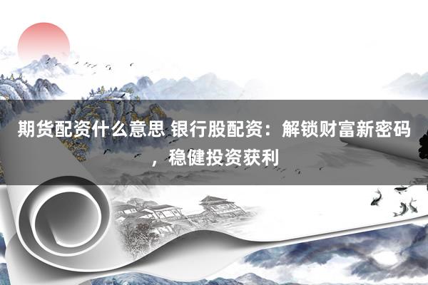 期货配资什么意思 银行股配资：解锁财富新密码，稳健投资获利