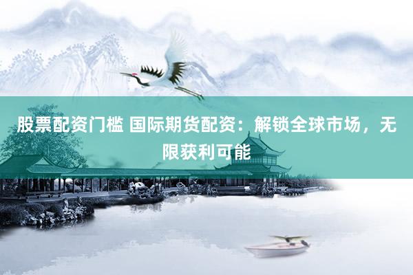 股票配资门槛 国际期货配资：解锁全球市场，无限获利可能