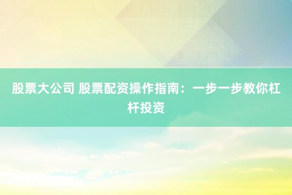 股票大公司 股票配资操作指南：一步一步教你杠杆投资