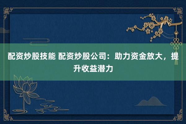 配资炒股技能 配资炒股公司：助力资金放大，提升收益潜力