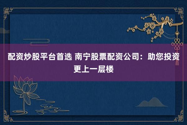 配资炒股平台首选 南宁股票配资公司：助您投资更上一层楼