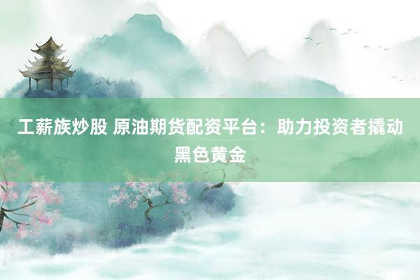 工薪族炒股 原油期货配资平台：助力投资者撬动黑色黄金