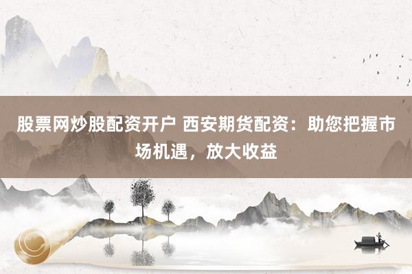 股票网炒股配资开户 西安期货配资：助您把握市场机遇，放大收益