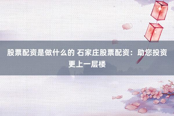 股票配资是做什么的 石家庄股票配资：助您投资更上一层楼