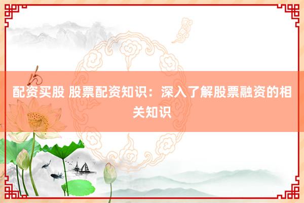 配资买股 股票配资知识：深入了解股票融资的相关知识
