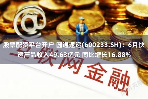 股票配资平台开户 圆通速递(600233.SH)：6月快递产品收入49.63亿元 同比增长16.88%
