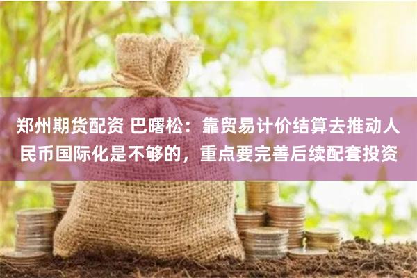 郑州期货配资 巴曙松：靠贸易计价结算去推动人民币国际化是不够的，重点要完善后续配套投资