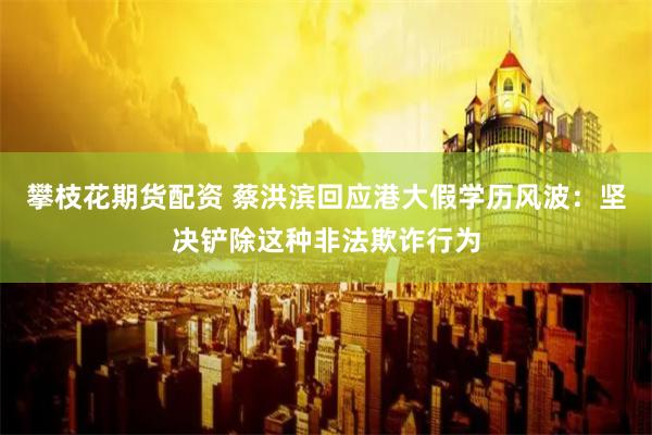 攀枝花期货配资 蔡洪滨回应港大假学历风波：坚决铲除这种非法欺诈行为