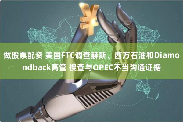 做股票配资 美国FTC调查赫斯、西方石油和Diamondback高管 搜查与OPEC不当沟通证据