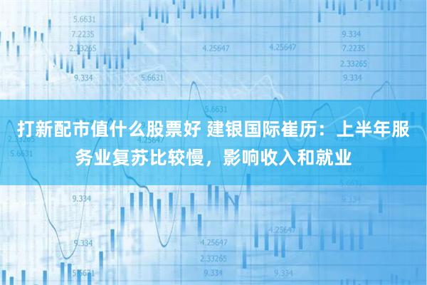 打新配市值什么股票好 建银国际崔历：上半年服务业复苏比较慢，影响收入和就业