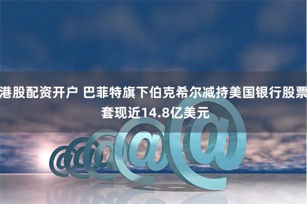 港股配资开户 巴菲特旗下伯克希尔减持美国银行股票 套现近14.8亿美元