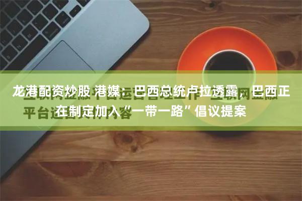 龙港配资炒股 港媒：巴西总统卢拉透露，巴西正在制定加入“一带一路”倡议提案