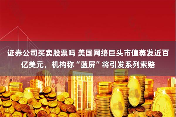 证券公司买卖股票吗 美国网络巨头市值蒸发近百亿美元，机构称“蓝屏”将引发系列索赔