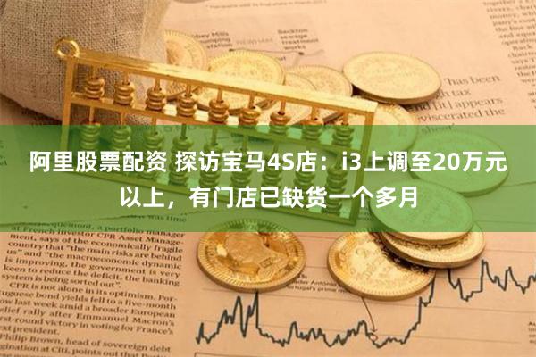 阿里股票配资 探访宝马4S店：i3上调至20万元以上，有门店已缺货一个多月