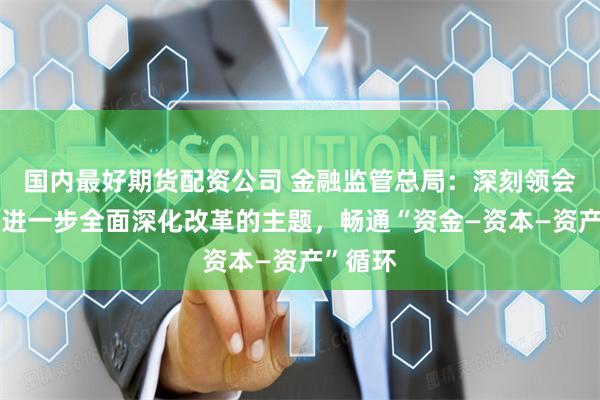 国内最好期货配资公司 金融监管总局：深刻领会和把握进一步全面深化改革的主题，畅通“资金—资本—资产”循环