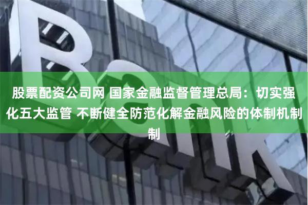 股票配资公司网 国家金融监督管理总局：切实强化五大监管 不断健全防范化解金融风险的体制机制