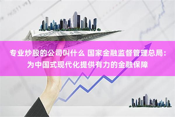 专业炒股的公司叫什么 国家金融监督管理总局：为中国式现代化提供有力的金融保障