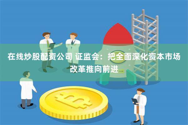 在线炒股配资公司 证监会：把全面深化资本市场改革推向前进