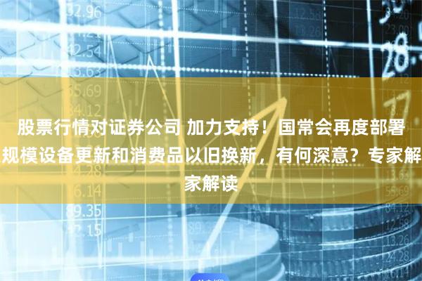 股票行情对证券公司 加力支持！国常会再度部署大规模设备更新和消费品以旧换新，有何深意？专家解读