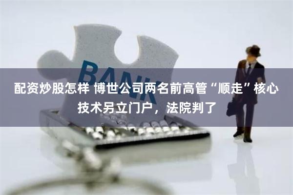 配资炒股怎样 博世公司两名前高管“顺走”核心技术另立门户，法院判了